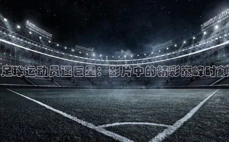 爱游戏官网首页登录入口百度翻译App足球运动员遇巨星：影片中的精彩巅峰时刻