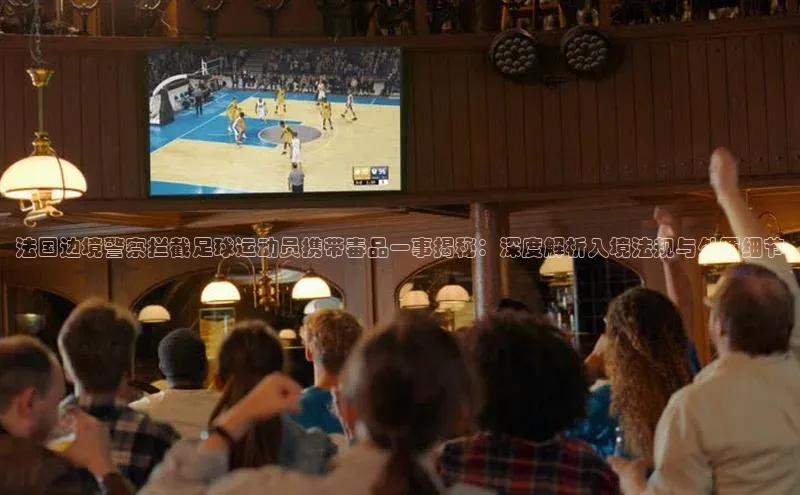 爱游戏全站app手机版官网百度手机卫士法国边境警察拦截足球运动员携带毒品一事揭秘：深度解析入境法规与处罚细节