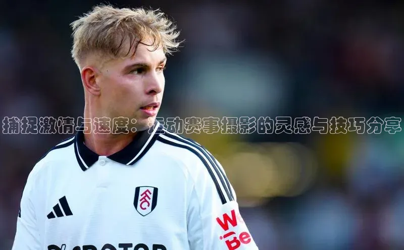 捕捉激情与速度：运动赛事摄影的灵感与技巧分享