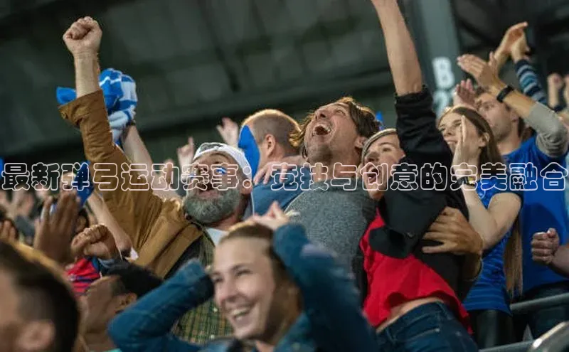 最新弹弓运动赛事：竞技与创意的完美融合